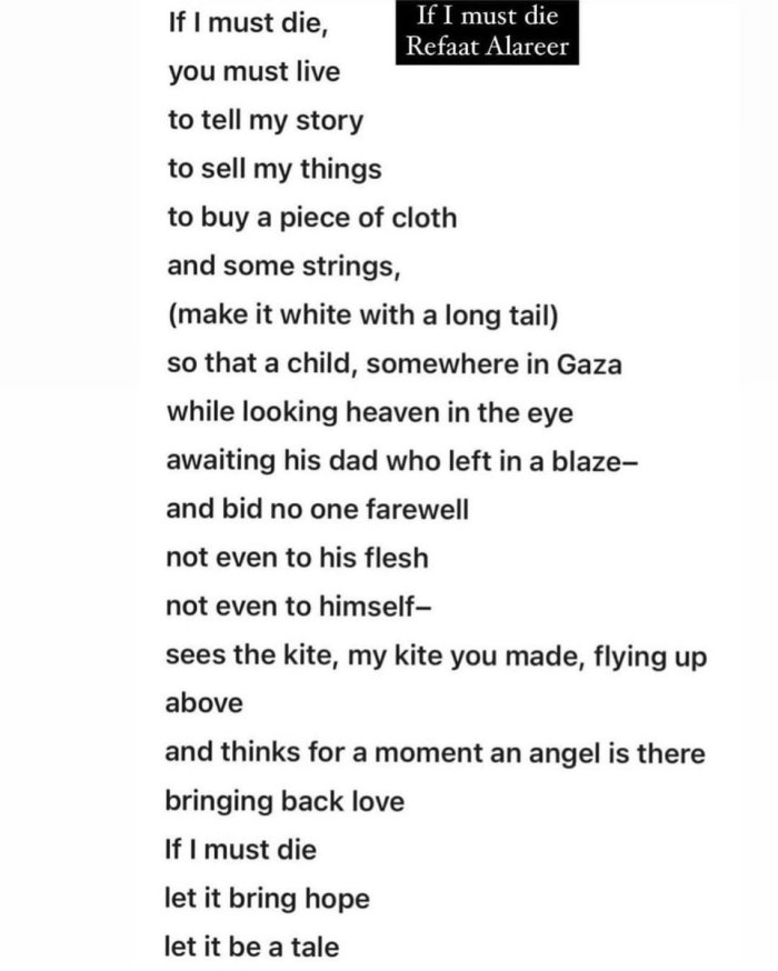 If I must die
A poem by
Refaat Alareer

If I must die, 
you must live 
to tell my story 
to sell my things
to buy a piece of cloth
and some strings,
(make it white with a long tail) 
so that a child, somewhere in Gaza
while looking heaven in the eye 
awaiting his dad who left in a blaze-
and bid no one farewell 
not even to his flesh 
not even to himself-
sees the kite, my kite you made, flying up above
and thinks for a moment an angel is there
bringing back love
If I must die
let it bring hope
let it be a tale